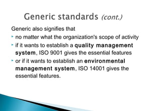 Generic also signifies that
 no matter what the organization's scope of activity
 if it wants to establish a quality management
system, ISO 9001 gives the essential features
 or if it wants to establish an environmental
management system, ISO 14001 gives the
essential features.

 
