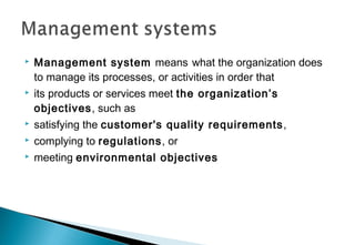 

Management system means what the organization does
to manage its processes, or activities in order that



its products or services meet the organization’s
objectives, such as



satisfying the customer's quality requirements ,



complying to regulations, or



meeting environmental objectives

 