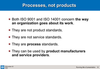 12Running title of presentation
PR/mo/item ID
Date
Processes, not productsProcesses, not products
Both ISO 9001 and ISO 14001 concern the way
an organization goes about its work.
They are not product standards.
They are not service standards.
They are process standards.
They can be used by product manufacturers
and service providers.
 