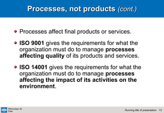 13Running title of presentation
PR/mo/item ID
Date
Processes, not productsProcesses, not products (cont.)(cont.)
Processes affect final products or services.
ISO 9001 gives the requirements for what the
organization must do to manage processes
affecting quality of its products and services.
ISO 14001 gives the requirements for what the
organization must do to manage processes
affecting the impact of its activities on the
environment.
 