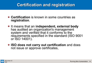 14Running title of presentation
PR/mo/item ID
Date
Certification and registrationCertification and registration
Certification is known in some countries as
registration.
It means that an independent, external body
has audited an organization's management
system and verified that it conforms to the
requirements specified in the standard (ISO 9001
or ISO 14001).
ISO does not carry out certification and does
not issue or approve certificates,
 