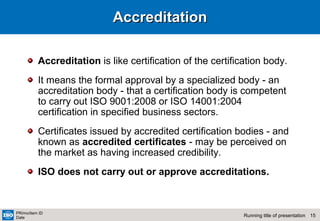 15Running title of presentation
PR/mo/item ID
Date
AccreditationAccreditation
Accreditation is like certification of the certification body.
It means the formal approval by a specialized body - an
accreditation body - that a certification body is competent
to carry out ISO 9001:2008 or ISO 14001:2004
certification in specified business sectors.
Certificates issued by accredited certification bodies - and
known as accredited certificates - may be perceived on
the market as having increased credibility.
ISO does not carry out or approve accreditations.
 