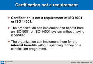 16Running title of presentation
PR/mo/item ID
Date
Certification not a requirementCertification not a requirement
Certification is not a requirement of ISO 9001
or ISO 14001.
The organization can implement and benefit from
an ISO 9001 or ISO 14001 system without having
it certified.
The organization can implement them for the
internal benefits without spending money on a
certification programme.
 