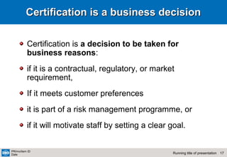 17Running title of presentation
PR/mo/item ID
Date
Certification is a business decisionCertification is a business decision
Certification is a decision to be taken for
business reasons:
if it is a contractual, regulatory, or market
requirement,
If it meets customer preferences
it is part of a risk management programme, or
if it will motivate staff by setting a clear goal.
 