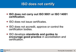 18Running title of presentation
PR/mo/item ID
Date
ISO does not certifyISO does not certify
ISO does not carry out ISO 9001 or ISO 14001
certification.
ISO does not issue certificates.
ISO does not accredit, approve or control the
certification bodies.
ISO develops standards and guides to
encourage good practice in accreditation and
certification.
 