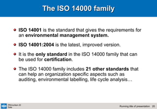 20Running title of presentation
PR/mo/item ID
Date
The ISO 14000 familyThe ISO 14000 family
ISO 14001 is the standard that gives the requirements for
an environmental management system.
ISO 14001:2004 is the latest, improved version.
It is the only standard in the ISO 14000 family that can
be used for certification.
The ISO 14000 family includes 21 other standards that
can help an organization specific aspects such as
auditing, environmental labelling, life cycle analysis…
 