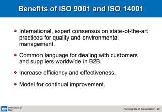25Running title of presentation
PR/mo/item ID
Date
Benefits of ISO 9001 and ISO 14001Benefits of ISO 9001 and ISO 14001
International, expert consensus on state-of-the-art
practices for quality and environmental
management.
Common language for dealing with customers
and suppliers worldwide in B2B.
Increase efficiency and effectiveness.
Model for continual improvement.
 