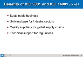 27Running title of presentation
PR/mo/item ID
Date
Benefits of ISO 9001 and ISO 14001Benefits of ISO 9001 and ISO 14001 (cont.)(cont.)
Sustainable business
Unifying base for industry sectors
Qualify suppliers for global supply chains
Technical support for regulations
 