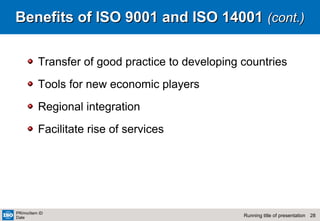 28Running title of presentation
PR/mo/item ID
Date
Benefits of ISO 9001 and ISO 14001Benefits of ISO 9001 and ISO 14001 (cont.)(cont.)
Transfer of good practice to developing countries
Tools for new economic players
Regional integration
Facilitate rise of services
 