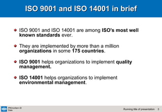 3Running title of presentation
PR/mo/item ID
Date
ISO 9001 and ISO 14001 in briefISO 9001 and ISO 14001 in brief
ISO 9001 and ISO 14001 are among ISO's most well
known standards ever.
They are implemented by more than a million
organizations in some 175 countries.
ISO 9001 helps organizations to implement quality
management.
ISO 14001 helps organizations to implement
environmental management.
 