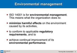 6Running title of presentation
PR/mo/item ID
Date
Environmental managementEnvironmental management
ISO 14001 is for environmental management.
This means what the organization does to:
minimize harmful effects on the environment
caused by its activities,
to conform to applicable regulatory
requirements, and to
achieve continual improvement of its
environmental performance.
 
