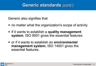 8Running title of presentation
PR/mo/item ID
Date
Generic standardsGeneric standards (cont.)(cont.)
Generic also signifies that
no matter what the organization's scope of activity
if it wants to establish a quality management
system, ISO 9001 gives the essential features
or if it wants to establish an environmental
management system, ISO 14001 gives the
essential features.
 