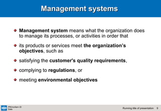 9Running title of presentation
PR/mo/item ID
Date
Management systemsManagement systems
Management system means what the organization does
to manage its processes, or activities in order that
its products or services meet the organization’s
objectives, such as
satisfying the customer's quality requirements,
complying to regulations, or
meeting environmental objectives
 