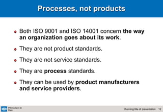 12
Running title of presentation
PR/mo/item ID
Date
Processes, not products
Both ISO 9001 and ISO 14001 concern the way
an organization goes about its work.
They are not product standards.
They are not service standards.
They are process standards.
They can be used by product manufacturers
and service providers.
 