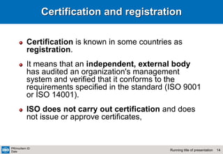 14
Running title of presentation
PR/mo/item ID
Date
Certification and registration
Certification is known in some countries as
registration.
It means that an independent, external body
has audited an organization's management
system and verified that it conforms to the
requirements specified in the standard (ISO 9001
or ISO 14001).
ISO does not carry out certification and does
not issue or approve certificates,
 