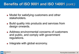 26
Running title of presentation
PR/mo/item ID
Date
Benefits of ISO 9001 and ISO 14001 (cont.)
Model for satisfying customers and other
stakeholders.
Build quality into products and services from
design onwards.
Address environmental concerns of customers
and public, and comply with government
regulations.
Integrate with global economy.
 