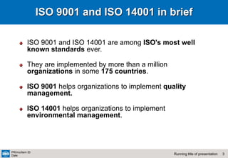 3
Running title of presentation
PR/mo/item ID
Date
ISO 9001 and ISO 14001 in brief
ISO 9001 and ISO 14001 are among ISO's most well
known standards ever.
They are implemented by more than a million
organizations in some 175 countries.
ISO 9001 helps organizations to implement quality
management.
ISO 14001 helps organizations to implement
environmental management.
 