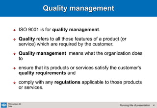 4
Running title of presentation
PR/mo/item ID
Date
Quality management
ISO 9001 is for quality management.
Quality refers to all those features of a product (or
service) which are required by the customer.
Quality management means what the organization does
to
ensure that its products or services satisfy the customer's
quality requirements and
comply with any regulations applicable to those products
or services.
 