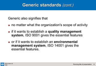 8
Running title of presentation
PR/mo/item ID
Date
Generic standards (cont.)
Generic also signifies that
no matter what the organization's scope of activity
if it wants to establish a quality management
system, ISO 9001 gives the essential features
or if it wants to establish an environmental
management system, ISO 14001 gives the
essential features.
 