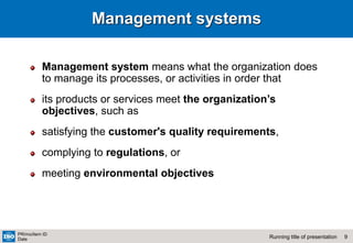 9
Running title of presentation
PR/mo/item ID
Date
Management systems
Management system means what the organization does
to manage its processes, or activities in order that
its products or services meet the organization’s
objectives, such as
satisfying the customer's quality requirements,
complying to regulations, or
meeting environmental objectives
 