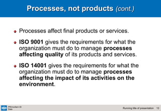 13
Running title of presentation
PR/mo/item ID
Date
Processes, not products (cont.)
Processes affect final products or services.
ISO 9001 gives the requirements for what the
organization must do to manage processes
affecting quality of its products and services.
ISO 14001 gives the requirements for what the
organization must do to manage processes
affecting the impact of its activities on the
environment.
 