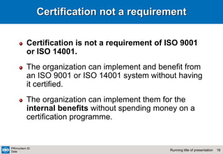 16
Running title of presentation
PR/mo/item ID
Date
Certification not a requirement
Certification is not a requirement of ISO 9001
or ISO 14001.
The organization can implement and benefit from
an ISO 9001 or ISO 14001 system without having
it certified.
The organization can implement them for the
internal benefits without spending money on a
certification programme.
 