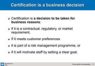 17
Running title of presentation
PR/mo/item ID
Date
Certification is a business decision
Certification is a decision to be taken for
business reasons:
if it is a contractual, regulatory, or market
requirement,
If it meets customer preferences
it is part of a risk management programme, or
if it will motivate staff by setting a clear goal.
 