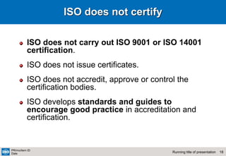 18
Running title of presentation
PR/mo/item ID
Date
ISO does not certify
ISO does not carry out ISO 9001 or ISO 14001
certification.
ISO does not issue certificates.
ISO does not accredit, approve or control the
certification bodies.
ISO develops standards and guides to
encourage good practice in accreditation and
certification.
 