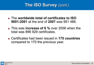 22
Running title of presentation
PR/mo/item ID
Date
The ISO Survey (cont.)
The worldwide total of certificates to ISO
9001:2001 at the end of 2007 was 951 486.
This was increase of 6 % over 2006 when the
total was 896 929 certificates.
Certificates had been issued in 175 countries
compared to 170 the previous year.
 