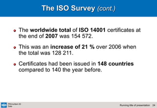 24
Running title of presentation
PR/mo/item ID
Date
The ISO Survey (cont.)
The worldwide total of ISO 14001 certificates at
the end of 2007 was 154 572.
This was an increase of 21 % over 2006 when
the total was 128 211.
Certificates had been issued in 148 countries
compared to 140 the year before.
 