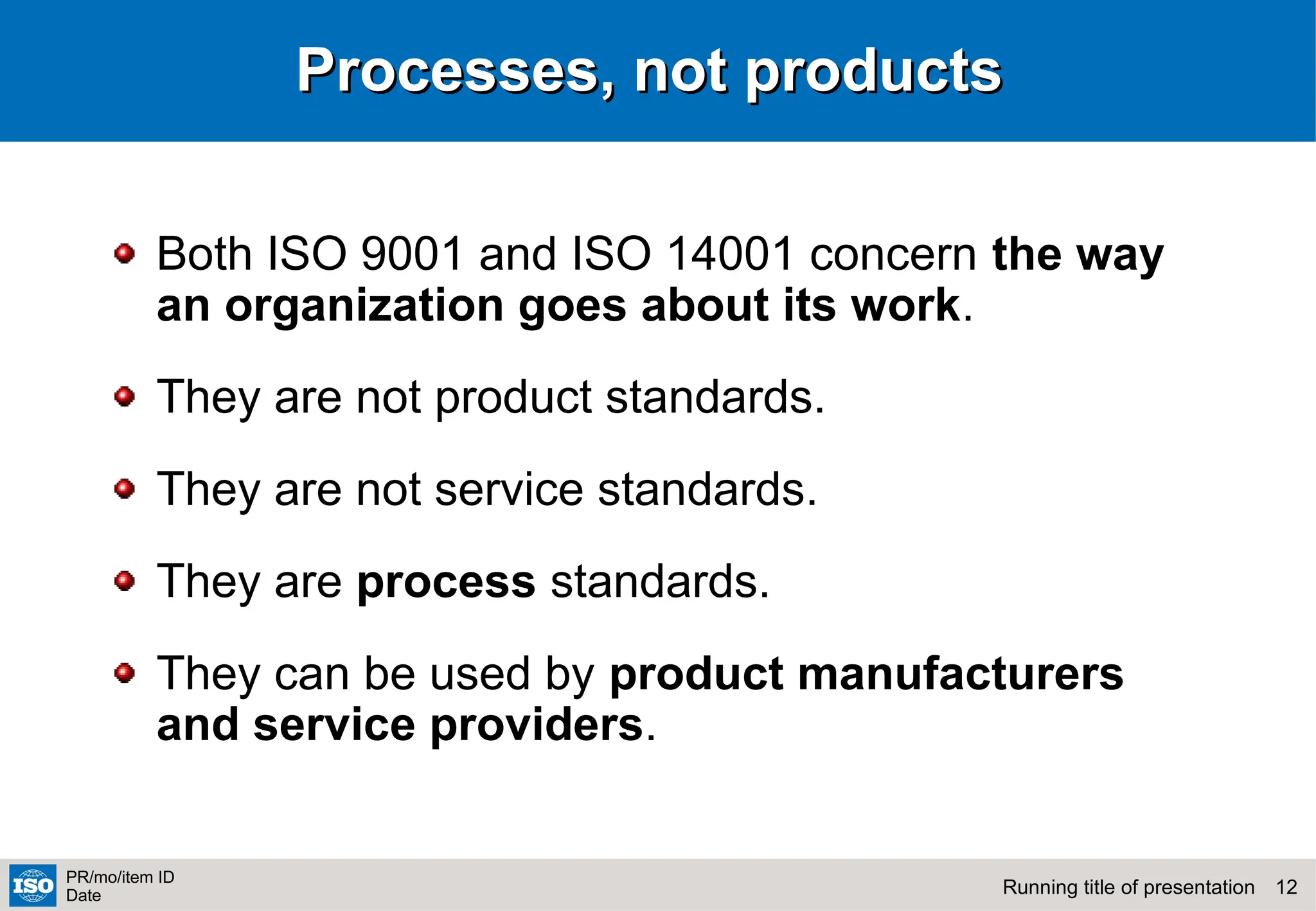 12
Running title of presentation
PR/mo/item ID
Date
Processes, not products
Processes, not products
Both ISO 9001 and ISO 14001 concern the way
an organization goes about its work.
They are not product standards.
They are not service standards.
They are process standards.
They can be used by product manufacturers
and service providers.
 
