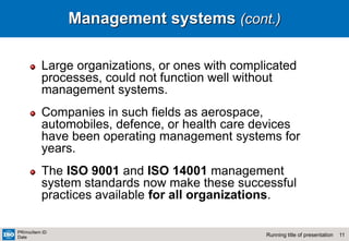 11
Running title of presentation
PR/mo/item ID
Date
Management systems (cont.)
Large organizations, or ones with complicated
processes, could not function well without
management systems.
Companies in such fields as aerospace,
automobiles, defence, or health care devices
have been operating management systems for
years.
The ISO 9001 and ISO 14001 management
system standards now make these successful
practices available for all organizations.
 