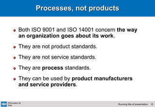 12
Running title of presentation
PR/mo/item ID
Date
Processes, not products
Both ISO 9001 and ISO 14001 concern the way
an organization goes about its work.
They are not product standards.
They are not service standards.
They are process standards.
They can be used by product manufacturers
and service providers.
 