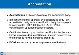 15
Running title of presentation
PR/mo/item ID
Date
Accreditation
Accreditation is like certification of the certification body.
It means the formal approval by a specialized body - an
accreditation body - that a certification body is competent
to carry out ISO 9001:2008 or ISO 14001:2004
certification in specified business sectors.
Certificates issued by accredited certification bodies - and
known as accredited certificates - may be perceived on
the market as having increased credibility.
ISO does not carry out or approve accreditations.
 