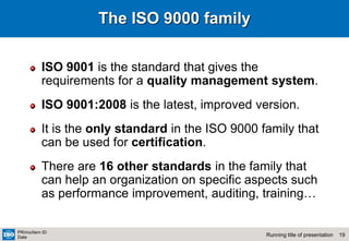 19
Running title of presentation
PR/mo/item ID
Date
The ISO 9000 family
ISO 9001 is the standard that gives the
requirements for a quality management system.
ISO 9001:2008 is the latest, improved version.
It is the only standard in the ISO 9000 family that
can be used for certification.
There are 16 other standards in the family that
can help an organization on specific aspects such
as performance improvement, auditing, training…
 