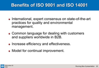25
Running title of presentation
PR/mo/item ID
Date
Benefits of ISO 9001 and ISO 14001
International, expert consensus on state-of-the-art
practices for quality and environmental
management.
Common language for dealing with customers
and suppliers worldwide in B2B.
Increase efficiency and effectiveness.
Model for continual improvement.
 