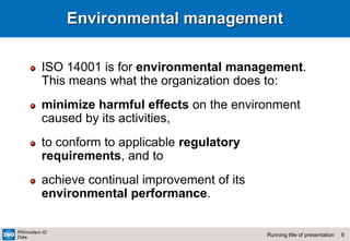 6
Running title of presentation
PR/mo/item ID
Date
Environmental management
ISO 14001 is for environmental management.
This means what the organization does to:
minimize harmful effects on the environment
caused by its activities,
to conform to applicable regulatory
requirements, and to
achieve continual improvement of its
environmental performance.
 