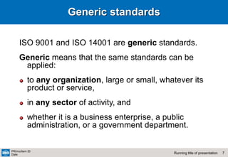 7
Running title of presentation
PR/mo/item ID
Date
Generic standards
ISO 9001 and ISO 14001 are generic standards.
Generic means that the same standards can be
applied:
to any organization, large or small, whatever its
product or service,
in any sector of activity, and
whether it is a business enterprise, a public
administration, or a government department.
 