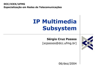 DCC/ICEX/UFMG
Especialização em Redes de Telecomunicações




                     IP Multimedia
                        Subsystem
                               Sérgio Cruz Passos
                            [scpassos@dcc.ufmg.br]




                                        06/dez/2004
 