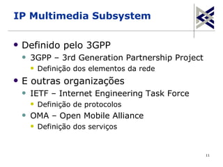 IP Multimedia Subsystem

   Definido pelo 3GPP
       3GPP – 3rd Generation Partnership Project
           Definição dos elementos da rede
   E outras organizações
       IETF – Internet Engineering Task Force
           Definição de protocolos
       OMA – Open Mobile Alliance
           Definição dos serviços


                                                    11
 