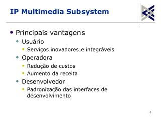 IP Multimedia Subsystem

   Principais vantagens
       Usuário
           Serviços inovadores e integráveis
       Operadora
           Redução de custos
           Aumento da receita
       Desenvolvedor
           Padronização das interfaces de
            desenvolvimento


                                                13
 