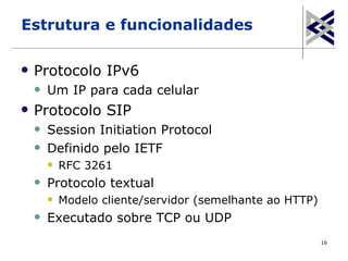Estrutura e funcionalidades

   Protocolo IPv6
       Um IP para cada celular
   Protocolo SIP
       Session Initiation Protocol
       Definido pelo IETF
           RFC 3261
       Protocolo textual
           Modelo cliente/servidor (semelhante ao HTTP)
       Executado sobre TCP ou UDP
                                                           16
 