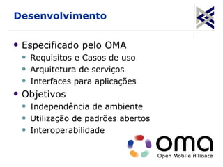 Desenvolvimento

   Especificado pelo OMA
       Requisitos e Casos de uso
       Arquitetura de serviços
       Interfaces para aplicações
   Objetivos
       Independência de ambiente
       Utilização de padrões abertos
       Interoperabilidade
 