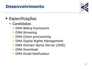 Desenvolvimento

   Especificações
       Candidatas
           OMA   Billing framework
           OMA   Browsing
           OMA   Client provisioning
           OMA   Digital Rights Management
           OMA   Domain Name Server (DNS)
           OMA   Download
           OMA   Email Notification


                                              22
 