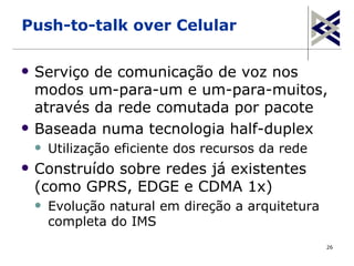 Push-to-talk over Celular

   Serviço de comunicação de voz nos
    modos um-para-um e um-para-muitos,
    através da rede comutada por pacote
   Baseada numa tecnologia half-duplex
       Utilização eficiente dos recursos da rede
   Construído sobre redes já existentes
    (como GPRS, EDGE e CDMA 1x)
       Evolução natural em direção a arquitetura
        completa do IMS
                                                    26
 