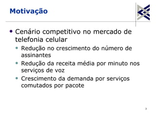 Motivação

   Cenário competitivo no mercado de
    telefonia celular
       Redução no crescimento do número de
        assinantes
       Redução da receita média por minuto nos
        serviços de voz
       Crescimento da demanda por serviços
        comutados por pacote


                                                  3
 