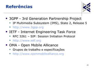 Referências

   3GPP - 3rd Generation Partnership Project
       IP Multimedia Subsystem (IMS), State 2, Release 5
       http://www.3gpp.org
   IETF - Internet Engineering Task Force
       RFC 3261 – SIP: Session Initiation Protocol
       http://www.ietf.org
   OMA - Open Mobile Allicance
       Grupos de trabalho e especificações
       http://www.openmobilealliance.org


                                                        33
 