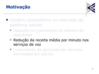 Motivação

   Cenário competitivo no mercado de
    telefonia celular
       Redução no crescimento do número de
        assinantes
       Redução da receita média por minuto nos
        serviços de voz
       Crescimento da demanda por serviços
        comutados por pacote


                                                  6
 