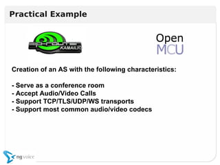 Creation of an AS with the following characteristics:
- Serve as a conference room
- Accept Audio/Video Calls
- Support TCP/TLS/UDP/WS transports
- Support most common audio/video codecs
Creation of an AS with the following characteristics:
- Serve as a conference room
- Accept Audio/Video Calls
- Support TCP/TLS/UDP/WS transports
- Support most common audio/video codecs
Practical Example
 