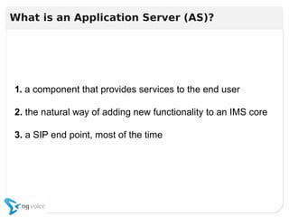1. a component that provides services to the end user
2. the natural way of adding new functionality to an IMS core
3. a SIP end point, most of the time
1. a component that provides services to the end user
2. the natural way of adding new functionality to an IMS core
3. a SIP end point, most of the time
What is an Application Server (AS)?
 